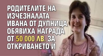 Родителите на изчезналата Ивана от Дупница обявиха награда от 50 000 лв. за откриването й