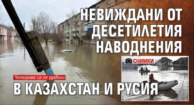 Невиждани от десетилетия наводнения в Казахстан и Русия (СНИМКИ)