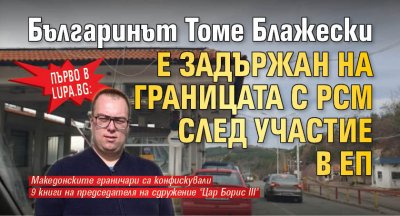 Първо в Lupa.bg: Българинът Томе Блажески е задържан на границата с РСМ след участие в ЕП 