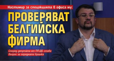 Настимир за спецакцията в офиса му: Проверяват белгийска фирма