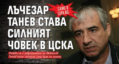 Само в Lupa.bg: Лъчезар Танев става силният човек в ЦСКА