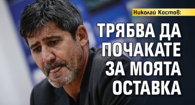 Николай Костов: Трябва да почакате за моята оставка