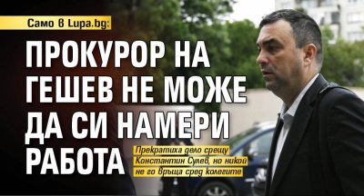 Само в Lupa.bg: Прокурор на Гешев не може да си намери работа