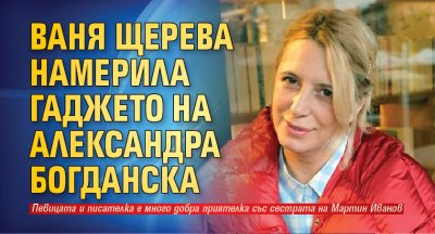 Ваня Щерева намерила гаджето на Александра Богданска