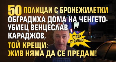 Става страшно: 50 полицаи с бронежилетки обградиха дома на ченгето-убиец Венцеслав Караджов, той крещи: Жив няма да се предам!