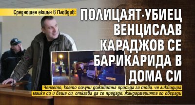 Среднощен екшън в Пловдив: Полицаят-убиец Венцислав Караджов се барикарида в дома си
