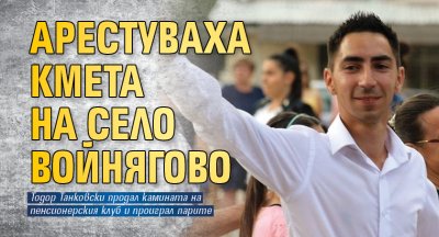 Арестуваха кмета на село Войнягово