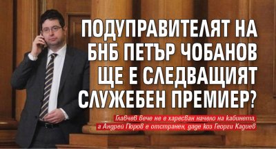 Подуправителят на БНБ Петър Чобанов ще е следващият служебен премиер?