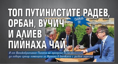 СЪБРАХА СЕ! Топ путинистите Радев, Орбан, Вучич и Алиев пийнаха чай
