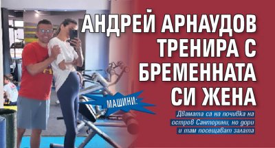 Машини: Андрей Арнаудов тренира с бременната си жена