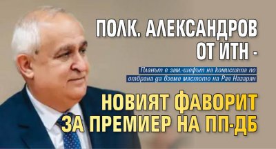 Полк. Александров от ИТН - новият фаворит за премиер на ПП-ДБ