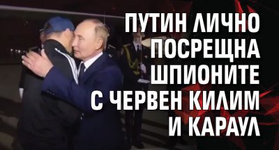 Путин лично посрещна шпионите с червен килим и караул