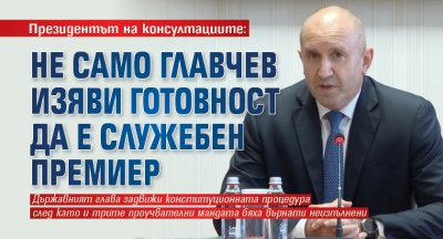 Президентът на консултациите: Не само Главчев изяви готовност да е служебен премиер