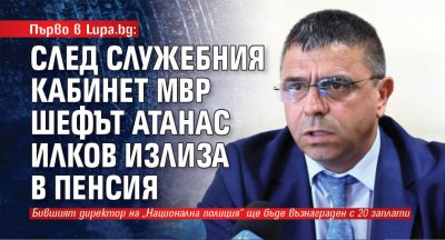 Първо в Lupa.bg: След служебния кабинет МВР шефът Атанас Илков излиза в пенсия