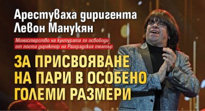 Арестуваха диригента Левон Манукян за присвояване на пари в особено големи размери