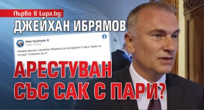 Първо в Lupa.bg: Джейхан Ибрямов арестуван със сак с пари?