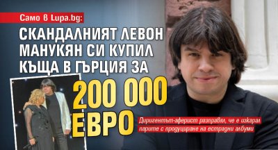 Само в Lupa.bg: Скандалният Левон Манукян си купил къща в Гърция за 200 000 евро