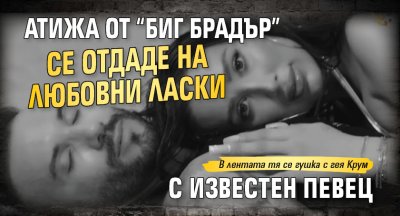 Атижа от “Биг Брадър” се отдаде на любовни ласки с известен певец 