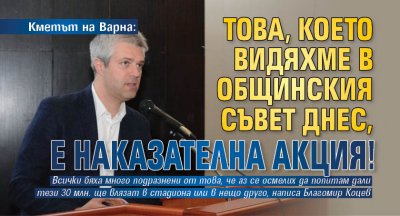 Кметът на Варна: Това, което видяхме в Общинския съвет днес, е наказателна акция!