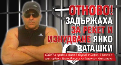 Отново! Задържаха за рекет и изнудване Янко Ваташки