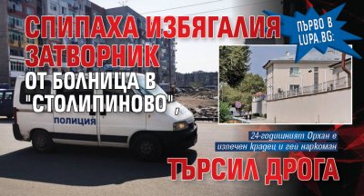 Първо в Lupa.bg: Спипаха избягалия затворник от болница в "Столипиново", търсил дрога 