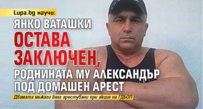 Lupa.bg научи: Янко Ваташки остава заключен, роднината му Александър под домашен арест 