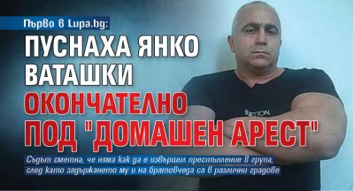 Първо в Lupa.bg: Пуснаха Янко Ваташки окончателно под "домашен арест"