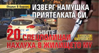 Екшън в Бургас: Изверг намушка приятелката си, 20 спецполицаи нахлуха в жилището му