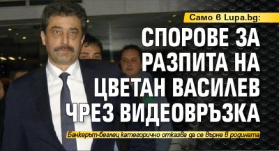 Само в Lupa.bg: Спорове за разпита на Цветан Василев чрез видеовръзка