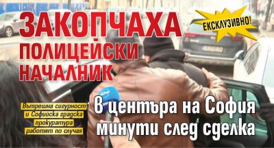 Ексклузивно! Закопчаха полицейски началник в центъра на София минути след сделка