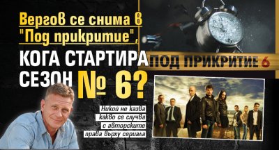 Вергов се снима в "Под прикритие", кога стартира сезон № 6?