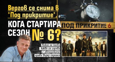 Вергов се снима в "Под прикритие", кога стартира сезон № 6?