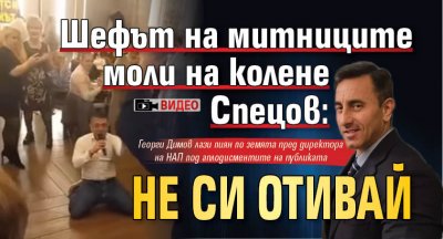 Шефът на митниците моли на колене Спецов: Не си отивай (ВИДЕО)