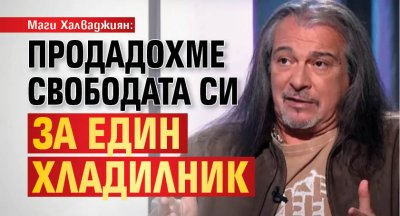 Маги Халваджиян: Продадохме свободата си за един хладилник