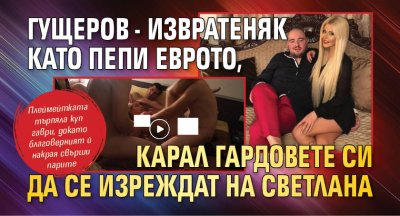 Гущеров - извратеняк като Пепи Еврото, карал гардовете си да се изреждат на Светлана