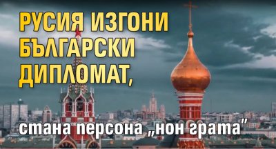 Русия изгони български дипломат, стана персона "нон грата"