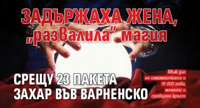 Задържаха жена, „развалила” магия срещу 23 пакета захар във Варненско