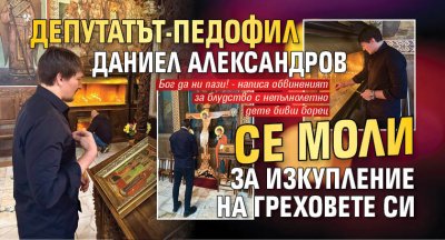 Депутатът-педофил Даниел Александров се моли за изкупление на греховете си