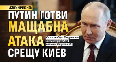 ИЗВЪНРЕДНО: Путин готви мащабна атака срещу Киев