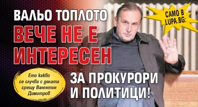 Само в Lupa.bg: Вальо Топлото вече не е интересен за прокурори и политици! 
