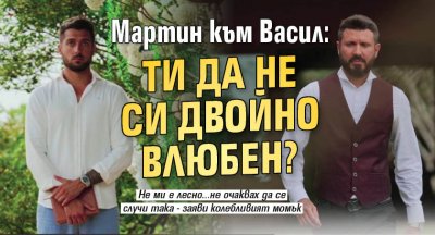 Мартин към Васил: Ти да не си двойно влюбен?