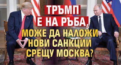 Тръмп е на ръба, може да наложи нови санкции срещу Москва? 