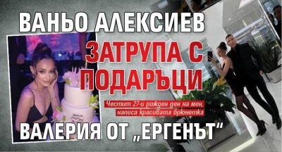 Ваньо Алексиев затрупа с подаръци Валерия от „Ергенът“ 
