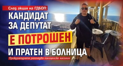 След акция на ГДБОП: Кандидат за депутат е потрошен и пратен в болница