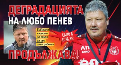 Само в Lupa.bg: Деградацията на Любо Пенев продължава!
