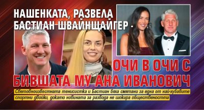 Нашенката, развела Бастиан Швайнщайгер - очи в очи с бившата му Ана Иванович