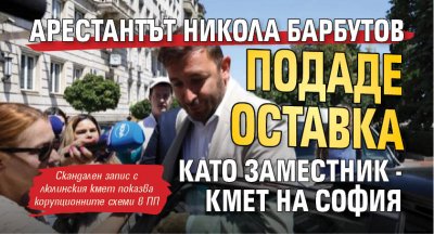 Арестантът Никола Барбутов подаде оставка като заместник - кмет на София