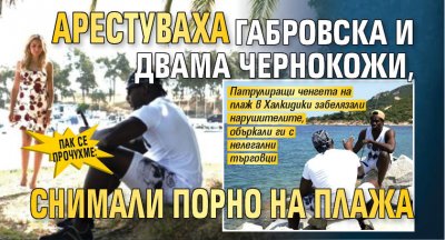 ПАК СЕ ПРОЧУХМЕ: Арестуваха Габровска и двама чернокожи, снимали порно на плажа