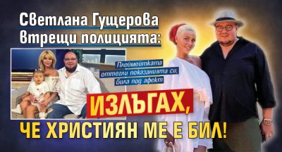 Светлана Гущерова втрещи полицията: Излъгах, че Християн ме е бил!