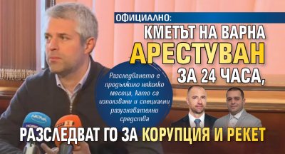 ОФИЦИАЛНО: Кметът на Варна арестуван за 24 часа, разследват го за корупция и рекет